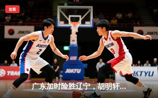 广东加时险胜辽宁，胡明轩35分导演逆转好戏